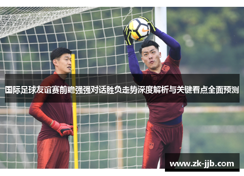 国际足球友谊赛前瞻强强对话胜负走势深度解析与关键看点全面预测